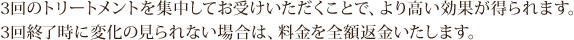 3回のトリートメントを集中してお受けいただくことで、より高い効果が得られます。 3回終了時に変化の見られない場合は、料金を全額返金いたします。