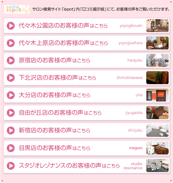 サロン検索サイト「ispot」内「口コミ掲示板」にて、お客様の声をご覧いただけます。
