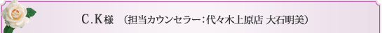 C.K様 （担当カウンセラー 代々木上原店 大石明美）