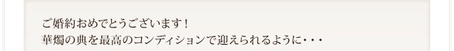 ご婚約おめでとうございます！ 華燭の典を最高のコンディションで迎えられるように・・・ 