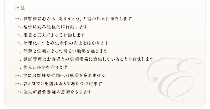 社訓　一、お客様に心から「ありがとう」と言われる仕事をします 一、勉学に励み積極的に行動します 一、創意と工夫によって行動します 一、合理化につとめ生産性の向上をはかります 一、理解と信頼によって明るい職場を築きます 一、健康管理はお客様との信頼関係に直結していることを自覚します 一、約束と時間を守ります 一、常にお客様や仲間への感謝を忘れません 一、夢とロマンを語れる人でありつづけます 一、全員が経営参加の意識をもちます 