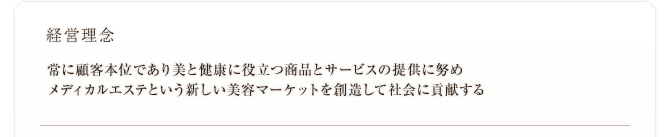 経営理念　常に顧客本位であり美と健康に役立つ商品とサービスの提供に努め メディカルエステという新しい美容マーケットを創造して社会に貢献する 