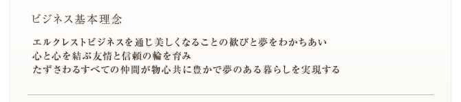 ビジネス基本理念　エルクレストビジネスを通じ美しくなることの歓びと夢をわかちあい 心と心を結ぶ友情と信頼の輪を育み たずさわるすべての仲間が物心共に豊かで夢のある暮らしを実現する 