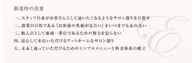 創造時の決意　一、スタッフ自身がお客さんとして通いたくなるようなサロン創りを目指す 二、創業の目的である『お客様の笑顔が見たい』をいつまでも忘れない 三、個人店として地域一番店であるための努力を怠らない 四、安心して来店いただけるアットホームなサロン創り 五、末永く通っていただけるためのシンプルメニューと料金体系の確立 