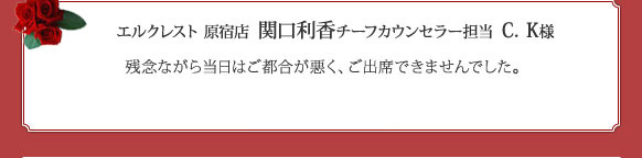 エルクレスト 原宿店  関口利香チーフカウンセラー担当  C．K様 残念ながら当日はご都合が悪く、ご出席できませんでした。