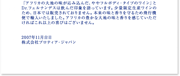 「アフリカの大地の味が沁み込んだ、ややフルボディ・タイプのワイン」とDr.フェルナンデスは飲んだ印象を語っています。少量限定生産ワインのため、日本では販売されておりません。本来の味と香りを守るため飛行機便で輸入いたしました。アフリカの豊かな大地の味と香りを感じていただければこれ以上の喜びはございません。   2007年11月吉日 株式会社プロティア・ジャパン