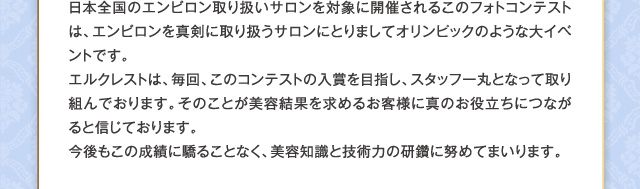 日本全国のエンビロン取り扱いサロンを対象に開催されるこのフォトコンテストは、エンビロンを真剣に取り扱うサロンにとりましてオリンピックのような大イベントです。エルクレストは、毎回、このコンテストの入賞を目指し、スタッフ一丸となって取り組んでおります。そのことが美容結果を求めるお客様に真のお役立ちにつながると信じております。今後もこの成績に驕ることなく、美容知識と技術力の研鑽に努めてまいります。