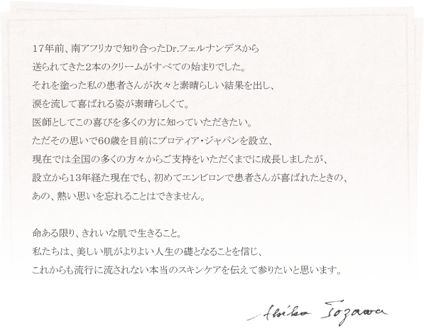 １７年前、南アフリカで知り合ったDr.フェルナンデスから 送られてきた２本のクリームがすべての始まりでした。 それを塗った私の患者さんが次々と素晴らしい結果を出し、 涙を流して喜ばれる姿が素晴らしくて。 医師としてこの喜びを多くの方に知っていただきたい。 ただその思いで６０歳を目前にプロティア・ジャパンを設立、 現在では全国の多くの方々からご支持をいただくまでに成長しましたが、 設立から１３年経た現在でも、初めてエンビロンで患者さんが喜ばれたときの、 あの、熱い思いを忘れることはできません。  命ある限り、きれいな肌で生きること。 私たちは、美しい肌がよりよい人生の礎となることを信じ、 これからも流行に流されない本当のスキンケアを伝えて参りたいと思います。