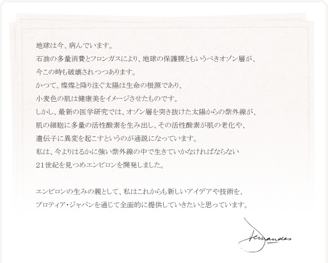 地球は今、病んでいます。 石油の多量消費とフロンガスにより、地球の保護膜ともいうべきオゾン層が、 今この時も破壊されつつあります。 かつて、燦燦と降り注ぐ太陽は生命の根源であり、 小麦色の肌は健康美をイメージさせたものです。 しかし、最新の医学研究では、オゾン層を突き抜けた太陽からの紫外線が、 肌の細胞に多量の活性酸素を生み出し、その活性酸素が肌の老化や、 遺伝子に異変を起こすというのが通説になっています。 私は、今よりはるかに強い紫外線の中で生きていかなければならない ２１世紀を見つめエンビロンを開発しました。  エンビロンの生みの親として、私はこれからも新しいアイデアや技術を、 プロティア・ジャパンを通じて全面的に提供していきたいと思っています。