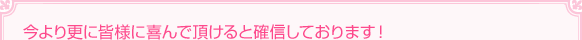 今より更に皆様に喜んで頂けると確信しております！