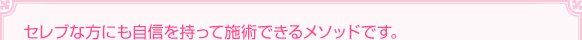 セレブな方にも自信を持って施術できるメソッドです。