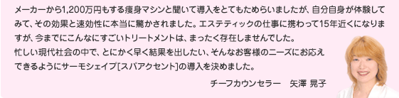 メーカーから1,200万円もする痩身マシンと聞いて導入をとてもためらいましたが、自分自身が体験してみて、その効果と速効性に本当に驚かされました。エステティックの仕事に携わって15年近くになりますが、今までにこんなにすごいトリートメントは、まったく存在しませんでした。 忙しい現代社会の中で、とにかく早く結果を出したい、そんなお客様のニーズにお応え できるようにサーモシェイプ[スパアクセント]の導入を決めました。  