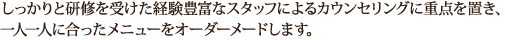 しっかりと研修を受けた経験豊富なスタッフによるカウンセリングに重点を置き、 一人一人に合ったメニューをオーダーメードします。 
