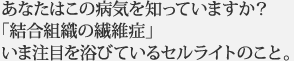 あなたはこの病気を知っていますか？ 「結合組織の繊維症」 いま注目を浴びているセルライトのこと。