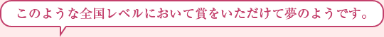 このような全国レベルにおいて賞をいただけて夢のようです。