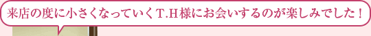 来店の度に小さくなっていくＴ.Ｈ様にお会いするのが楽しみでした！