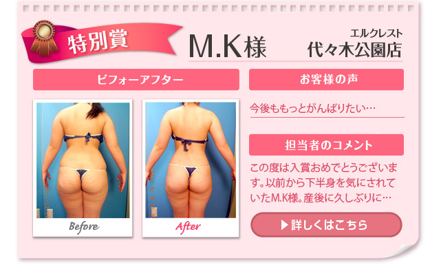 M.K様 エルクレスト 代々木公園店 ビフォーアフター お客様の声 一緒に頑張っているようで、とて... 担当者のコメント この度は入賞おめでとうございます。以前から下半身を気にされていたM.K様。産後に...