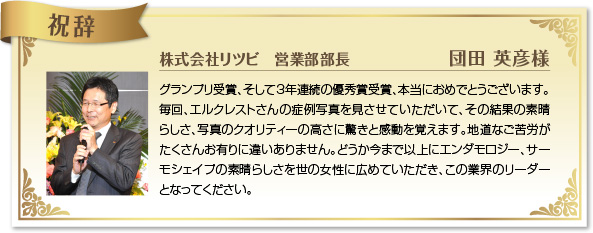 グランプリ受賞、そして3年連続の優秀賞受賞、本当におめでとうございます。毎回、エルクレストさんの症例写真を見させていただいて、その結果の素晴らしさ、写真のクオリティーの高さに驚きと感動を覚えます。地道なご苦労がたくさんお有りに違いありません。どうか今まで以上にエンダモロジー、サーモシェイプの素晴らしさを世の女性に広めていただき、この業界のリーダーとなってください。