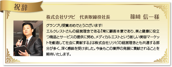 祝辞 株式会社リツビ 代表取締役 篠崎 信一様 グランプリ受賞おめでとうございます！エルクレストさんの経営理念である『常に顧客本意であり、美と健康に役立つ商品とサービスの提供に努め、メディカルエストという新しい美容マーケットを創造して社会に貢献する』は株式会社リツビの経営理念とも共通する部分が多く、深く感銘を受けました。今後もこの業界の発展に貢献されることを期待いたします。