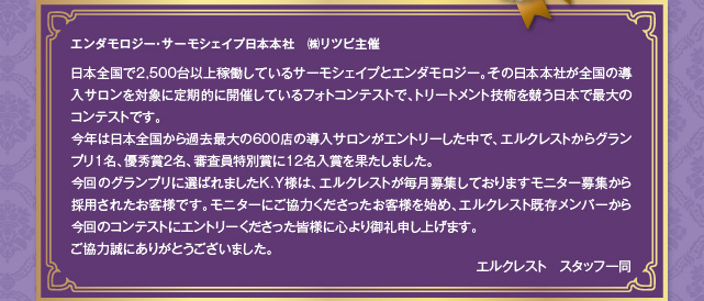 エンダモロジー・サーモシェイプ日本本社　㈱リツビ主催　日本全国で2,500台以上稼働しているサーモシェイプとエンダモロジー。その日本本社が全国の導入サロンを対象に定期的に開催しているフォトコンテストで、トリートメント技術を競う日本で最大のコンテストです。
今年は日本全国から過去最大の600店の導入サロンがエントリーした中で、エルクレストからグランプリ1名、優秀賞2名、審査員特別賞に12名入賞を果たしました。
今回のグランプリに選ばれましたK.Y様は、エルクレストが毎月募集しておりますモニター募集から採用されたお客様です。モニターにご協力くださったお客様を始め、エルクレスト既存メンバーから今回のコンテストにエントリーくださった皆様に心より御礼申し上げます。
ご協力誠にありがとうございました。
エルクレスト　スタッフ一同