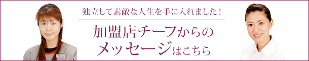 独立して素敵な人生を手に入れました！加盟店チーフからの メッセージはこちら